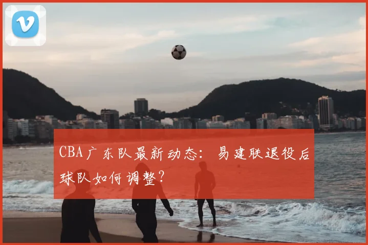 CBA广东队最新动态：易建联退役后球队如何调整？