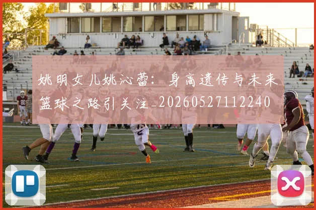 姚明女儿姚沁蕾：身高遗传与未来篮球之路引关注_20260527112240