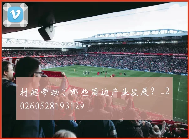 村超带动了哪些周边产业发展？_20260528193129