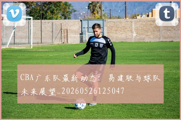 CBA广东队最新动态:易建联与球队未来展望_20260526125047