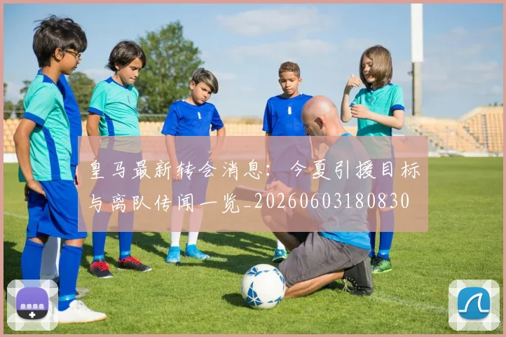 皇马最新转会消息：今夏引援目标与离队传闻一览_20260603180830