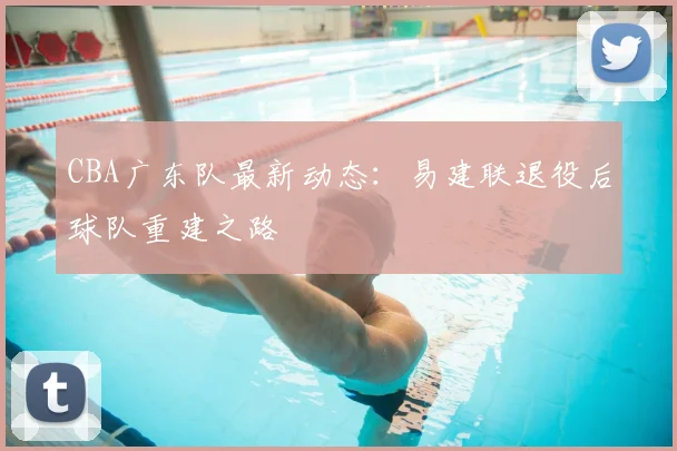 CBA广东队最新动态：易建联退役后球队重建之路