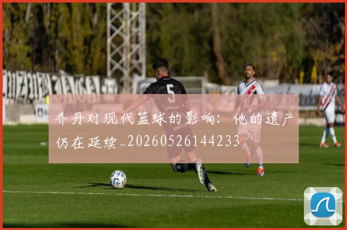 乔丹对现代篮球的影响：他的遗产仍在延续_20260526144233