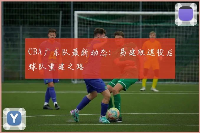 CBA广东队最新动态:易建联退役后球队重建之路