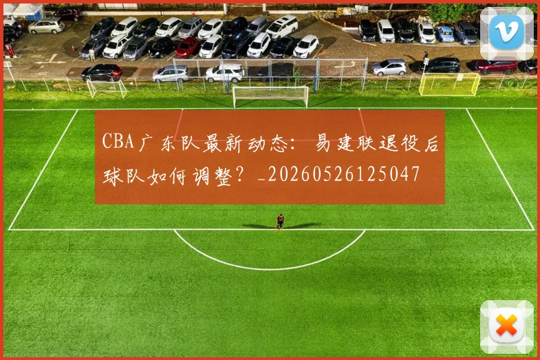 CBA广东队最新动态：易建联退役后球队如何调整？_20260526125047