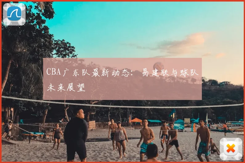 CBA广东队最新动态：易建联与球队未来展望