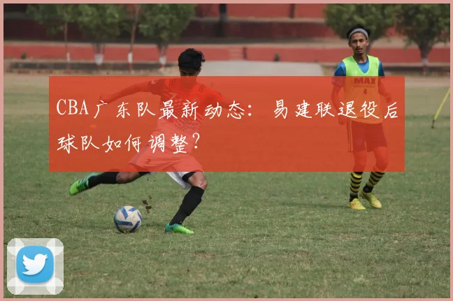 CBA广东队最新动态:易建联退役后球队如何调整?