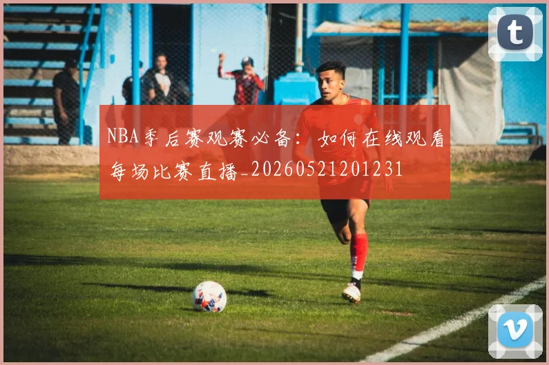 NBA季后赛观赛必备:如何在线观看每场比赛直播_20260521201231