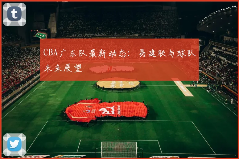CBA广东队最新动态:易建联与球队未来展望