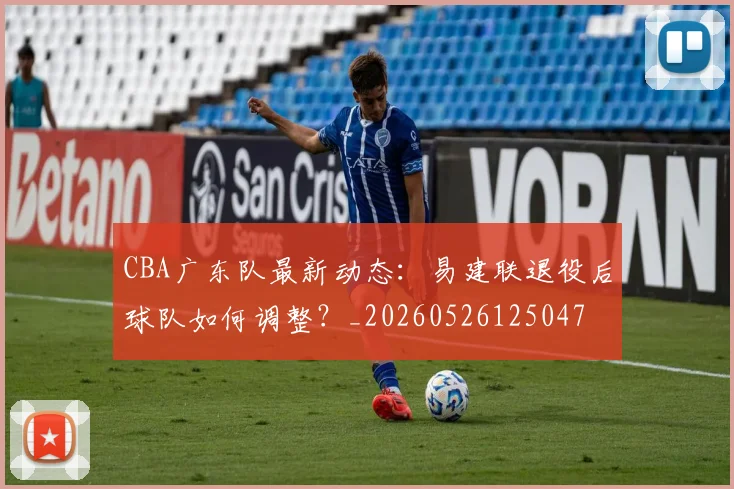 CBA广东队最新动态:易建联退役后球队如何调整?_20260526125047